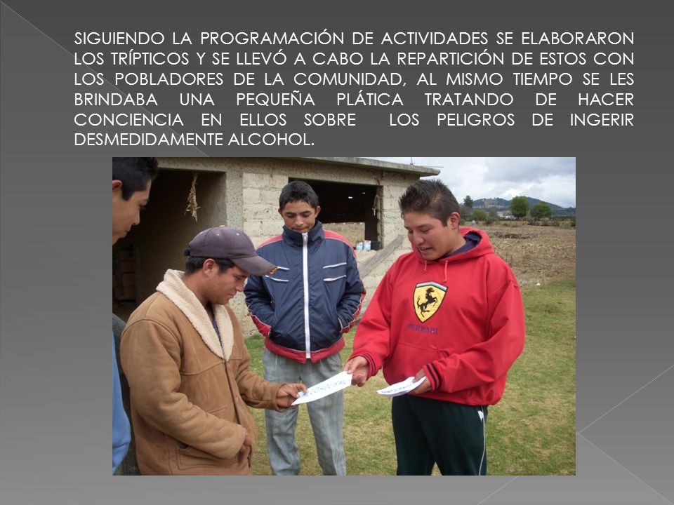 SIGUIENDO LA PROGRAMACIÓN DE ACTIVIDADES SE ELABORARON LOS TRÍPTICOS Y SE LLEVÓ A CABO LA REPARTICIÓN DE ESTOS CON LOS POBLADORES DE LA COMUNIDAD, AL MISMO TIEMPO SE LES BRINDABA UNA PEQUEÑA PLÁTICA TRATANDO DE HACER CONCIENCIA EN ELLOS SOBRE LOS PELIGROS DE INGERIR DESMEDIDAMENTE ALCOHOL.