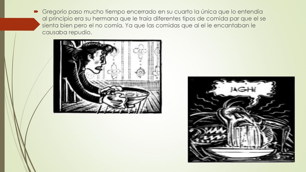 Gregorio paso mucho tiempo encerrado en su cuarto la única que lo entendía al principio era su hermana que le traía diferentes tipos de comida par que el se sienta bien pero el no comía.