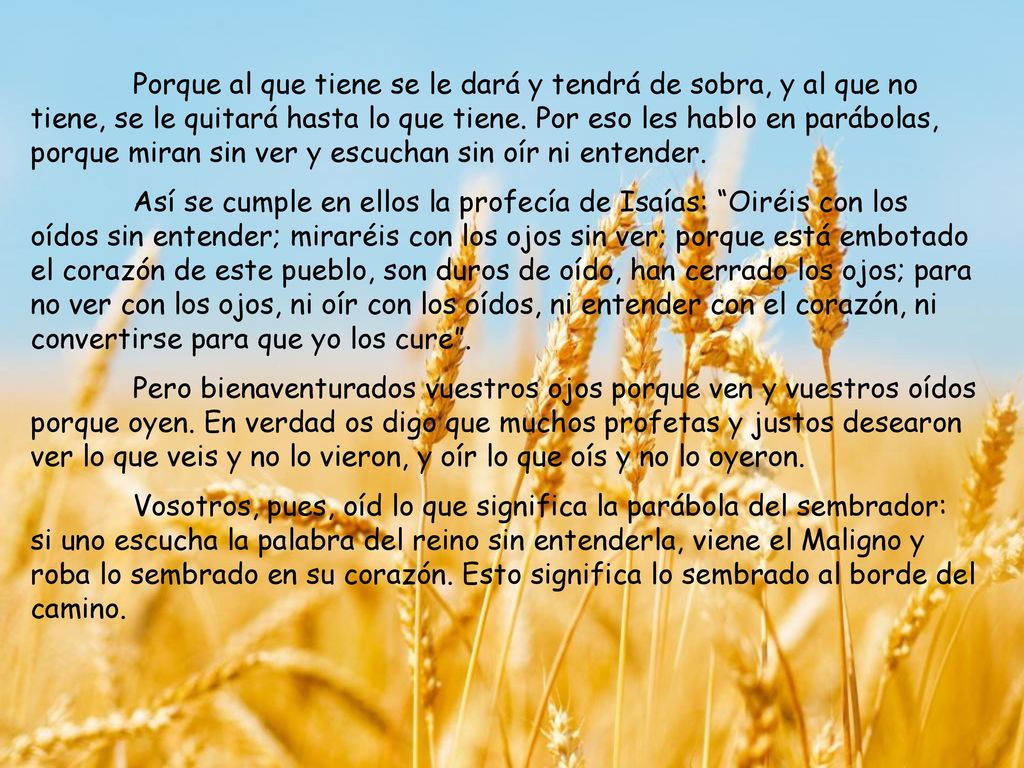 Porque al que tiene se le dará y tendrá de sobra, y al que no tiene, se le quitará hasta lo que tiene. Por eso les hablo en parábolas, porque miran sin ver y escuchan sin oír ni entender.