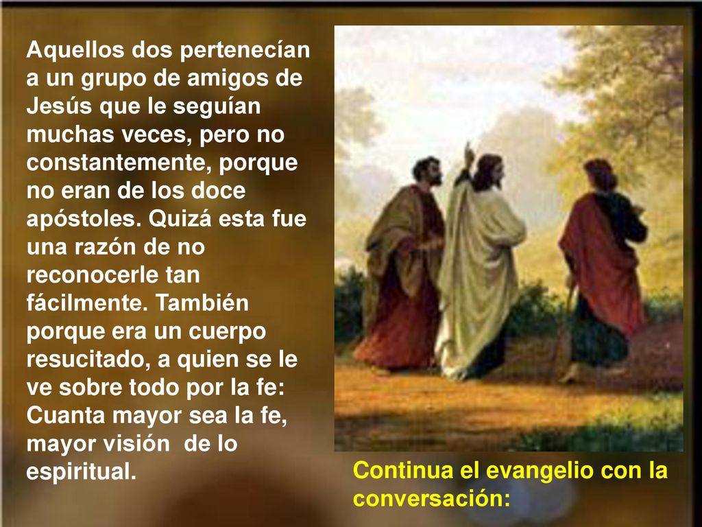 Aquellos dos pertenecían a un grupo de amigos de Jesús que le seguían muchas veces, pero no constantemente, porque no eran de los doce apóstoles. Quizá esta fue una razón de no reconocerle tan fácilmente. También porque era un cuerpo resucitado, a quien se le ve sobre todo por la fe: Cuanta mayor sea la fe, mayor visión de lo espiritual.