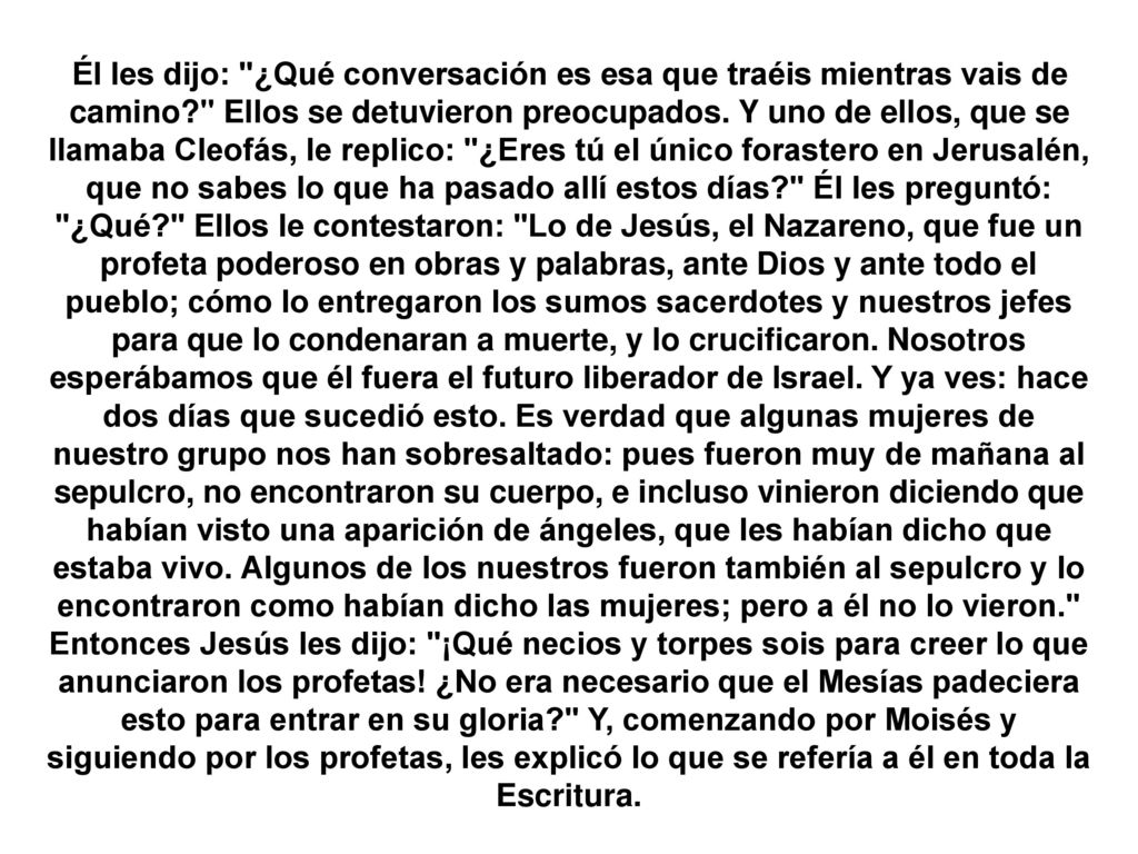 Él les dijo: ¿Qué conversación es esa que traéis mientras vais de camino Ellos se detuvieron preocupados. Y uno de ellos, que se llamaba Cleofás, le replico: ¿Eres tú el único forastero en Jerusalén, que no sabes lo que ha pasado allí estos días Él les preguntó: ¿Qué Ellos le contestaron: Lo de Jesús, el Nazareno, que fue un profeta poderoso en obras y palabras, ante Dios y ante todo el pueblo; cómo lo entregaron los sumos sacerdotes y nuestros jefes para que lo condenaran a muerte, y lo crucificaron. Nosotros esperábamos que él fuera el futuro liberador de Israel. Y ya ves: hace dos días que sucedió esto. Es verdad que algunas mujeres de nuestro grupo nos han sobresaltado: pues fueron muy de mañana al sepulcro, no encontraron su cuerpo, e incluso vinieron diciendo que habían visto una aparición de ángeles, que les habían dicho que estaba vivo. Algunos de los nuestros fueron también al sepulcro y lo encontraron como habían dicho las mujeres; pero a él no lo vieron.