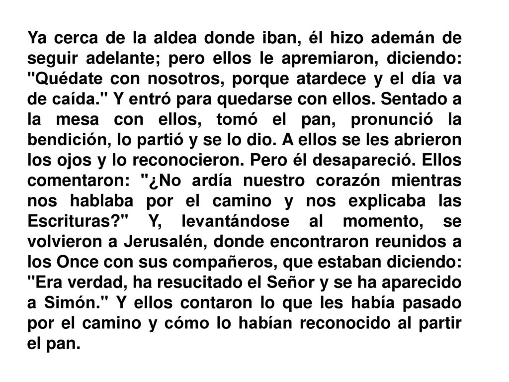 Ya cerca de la aldea donde iban, él hizo ademán de seguir adelante; pero ellos le apremiaron, diciendo: Quédate con nosotros, porque atardece y el día va de caída. Y entró para quedarse con ellos.