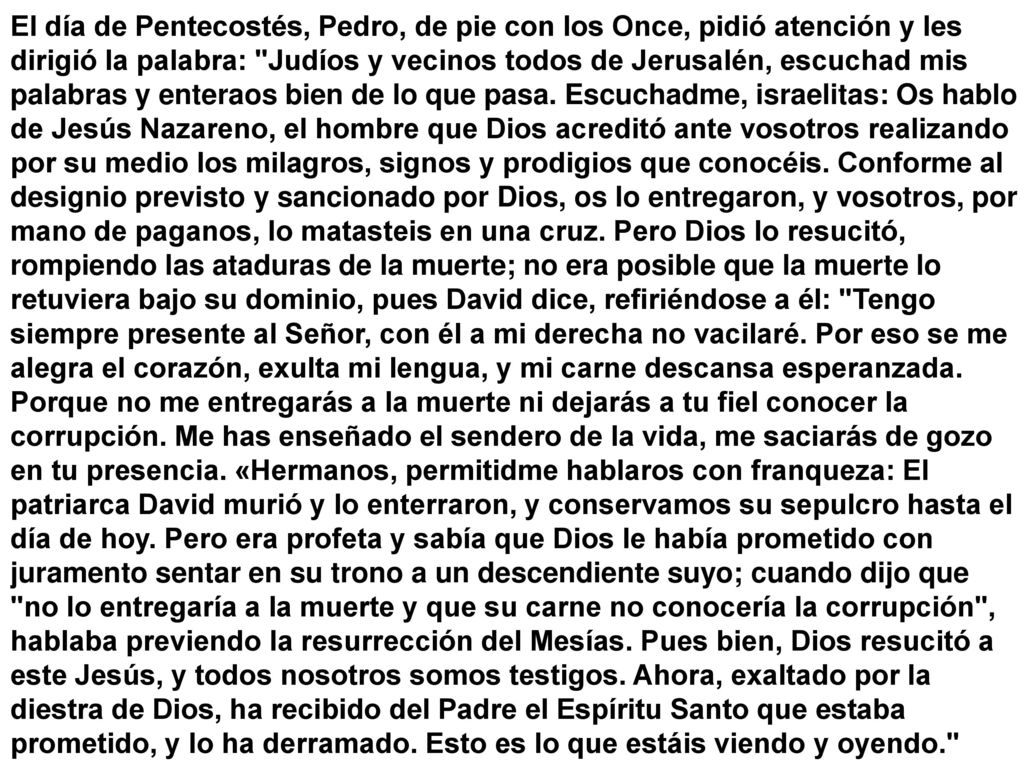 El día de Pentecostés, Pedro, de pie con los Once, pidió atención y les dirigió la palabra: Judíos y vecinos todos de Jerusalén, escuchad mis palabras y enteraos bien de lo que pasa.