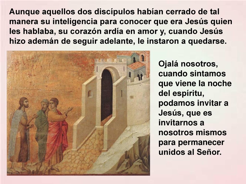 Aunque aquellos dos discípulos habían cerrado de tal manera su inteligencia para conocer que era Jesús quien les hablaba, su corazón ardía en amor y, cuando Jesús hizo ademán de seguir adelante, le instaron a quedarse.