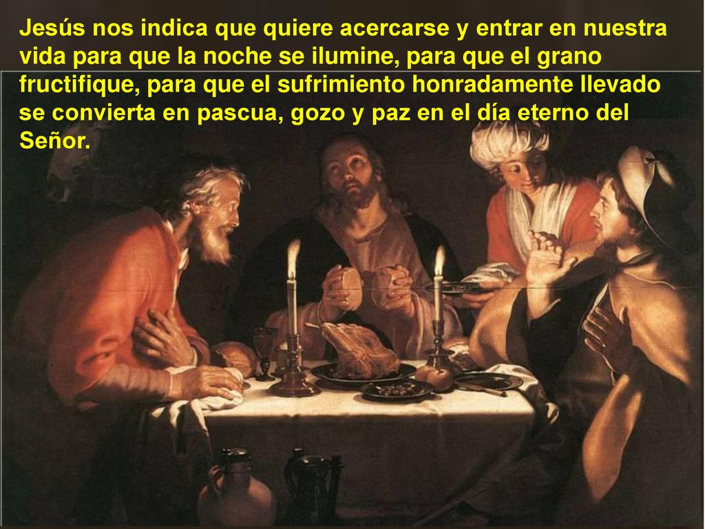 Jesús nos indica que quiere acercarse y entrar en nuestra vida para que la noche se ilumine, para que el grano fructifique, para que el sufrimiento honradamente llevado se convierta en pascua, gozo y paz en el día eterno del Señor.