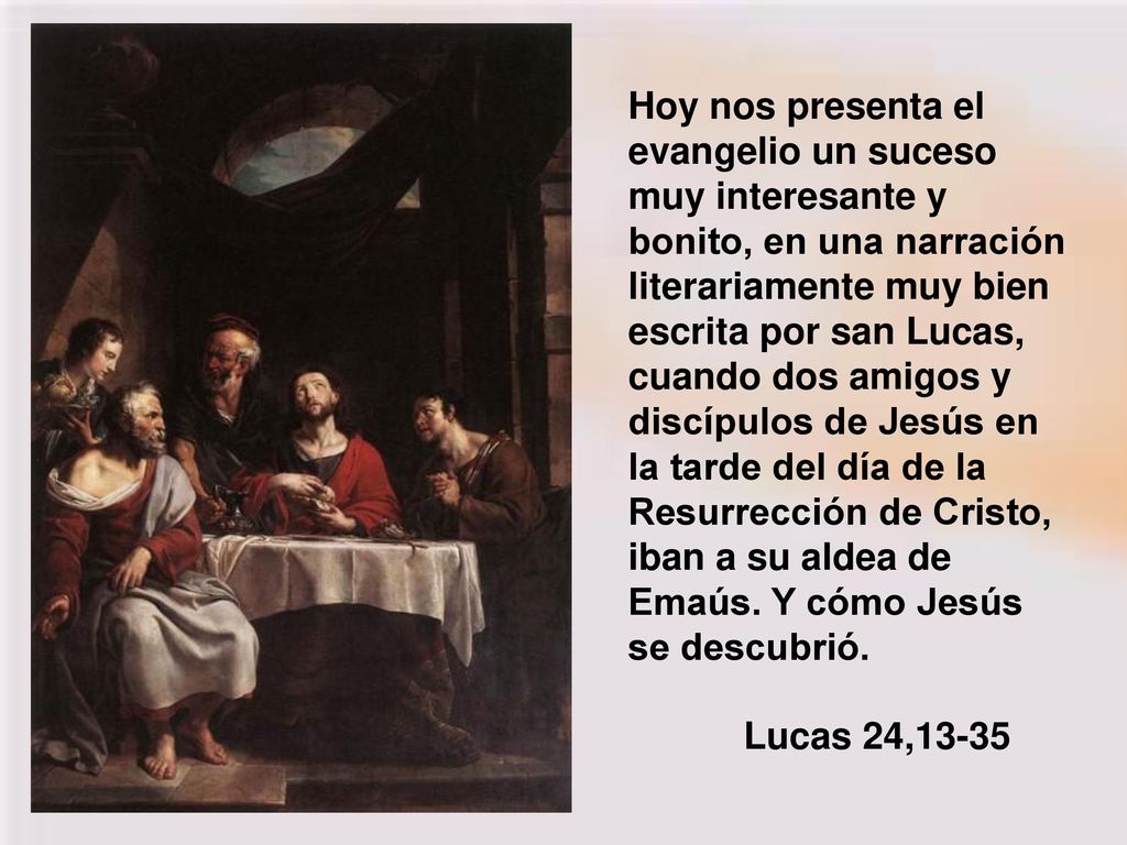 Hoy nos presenta el evangelio un suceso muy interesante y bonito, en una narración literariamente muy bien escrita por san Lucas, cuando dos amigos y discípulos de Jesús en la tarde del día de la Resurrección de Cristo, iban a su aldea de Emaús. Y cómo Jesús se descubrió.