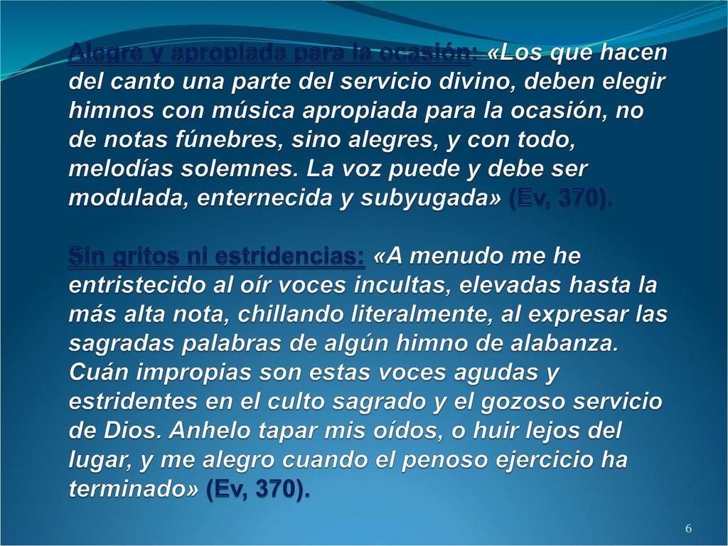 Alegre y apropiada para la ocasión: «Los que hacen del canto una parte del servicio divino, deben elegir himnos con música apropiada para la ocasión, no de notas fúnebres, sino alegres, y con todo, melodías solemnes. La voz puede y debe ser modulada, enternecida y subyugada» (Ev, 370). Sin gritos ni estridencias: «A menudo me he entristecido al oír voces incultas, elevadas hasta la más alta nota, chillando literalmente, al expresar las sagradas palabras de algún himno de alabanza. Cuán impropias son estas voces agudas y estridentes en el culto sagrado y el gozoso servicio de Dios. Anhelo tapar mis oídos, o huir lejos del lugar, y me alegro cuando el penoso ejercicio ha terminado» (Ev, 370).