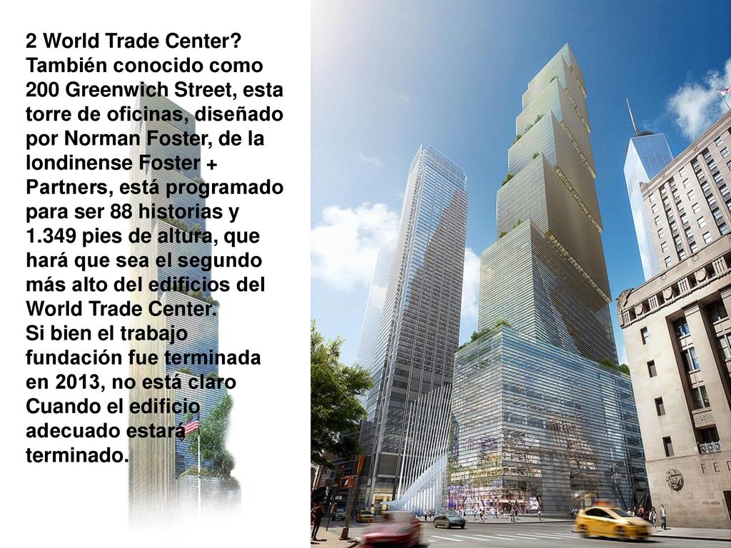 2 World Trade Center También conocido como 200 Greenwich Street, esta torre de oficinas, diseñado por Norman Foster, de la londinense Foster + Partners, está programado para ser 88 historias y pies de altura, que hará que sea el segundo más alto del edificios del World Trade Center.