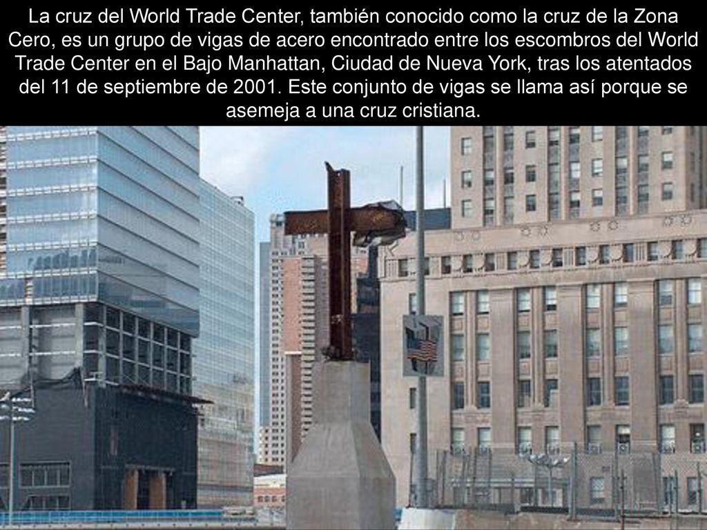 La cruz del World Trade Center, también conocido como la cruz de la Zona Cero, es un grupo de vigas de acero encontrado entre los escombros del World Trade Center en el Bajo Manhattan, Ciudad de Nueva York, tras los atentados del 11 de septiembre de 2001.