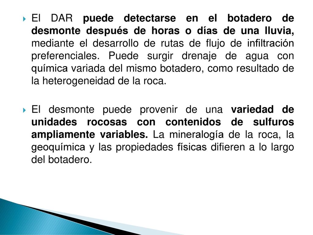 El DAR puede detectarse en el botadero de desmonte después de horas o días de una lluvia, mediante el desarrollo de rutas de flujo de infiltración preferenciales. Puede surgir drenaje de agua con química variada del mismo botadero, como resultado de la heterogeneidad de la roca.