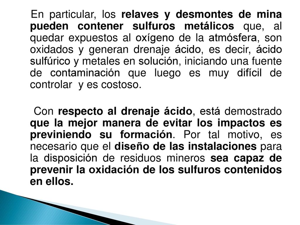 En particular, los relaves y desmontes de mina pueden contener sulfuros metálicos que, al quedar expuestos al oxígeno de la atmósfera, son oxidados y generan drenaje ácido, es decir, ácido sulfúrico y metales en solución, iniciando una fuente de contaminación que luego es muy difícil de controlar y es costoso.