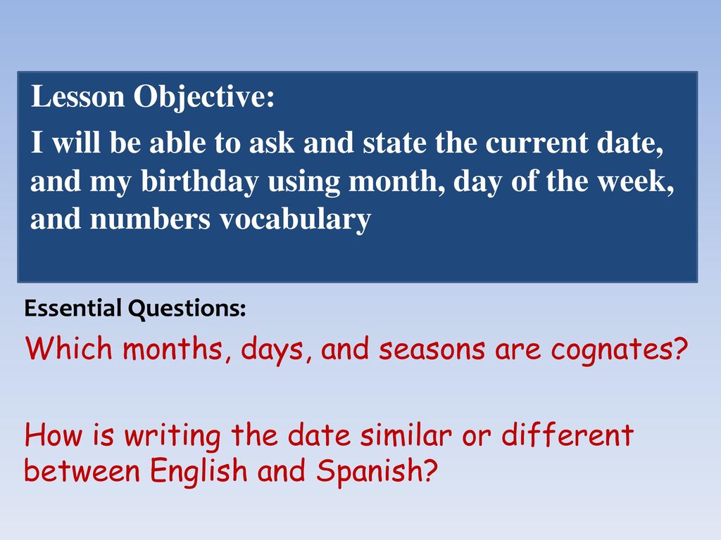 Lesson Objective: I will be able to ask and state the current date, and my birthday using month, day of the week, and numbers vocabulary.