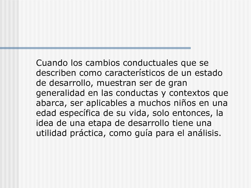 Cuando los cambios conductuales que se describen como característicos de un estado de desarrollo, muestran ser de gran generalidad en las conductas y contextos que abarca, ser aplicables a muchos niños en una edad específica de su vida, solo entonces, la idea de una etapa de desarrollo tiene una utilidad práctica, como guía para el análisis.