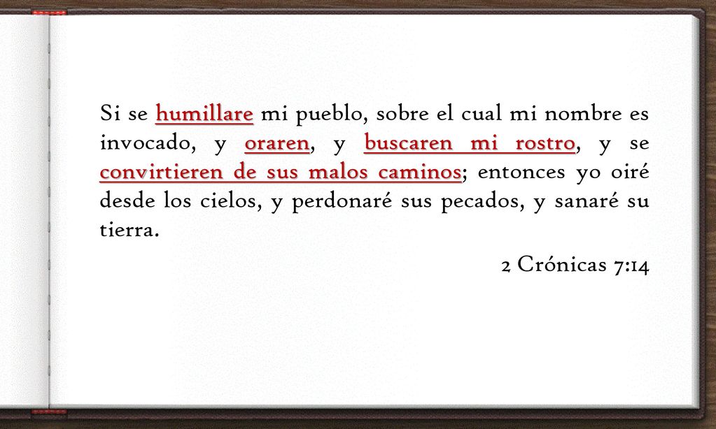 Si se humillare mi pueblo, sobre el cual mi nombre es invocado, y oraren, y buscaren mi rostro, y se convirtieren de sus malos caminos; entonces yo oiré desde los cielos, y perdonaré sus pecados, y sanaré su tierra.