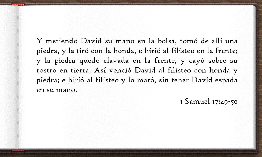 Y metiendo David su mano en la bolsa, tomó de allí una piedra, y la tiró con la honda, e hirió al filisteo en la frente; y la piedra quedó clavada en la frente, y cayó sobre su rostro en tierra.
