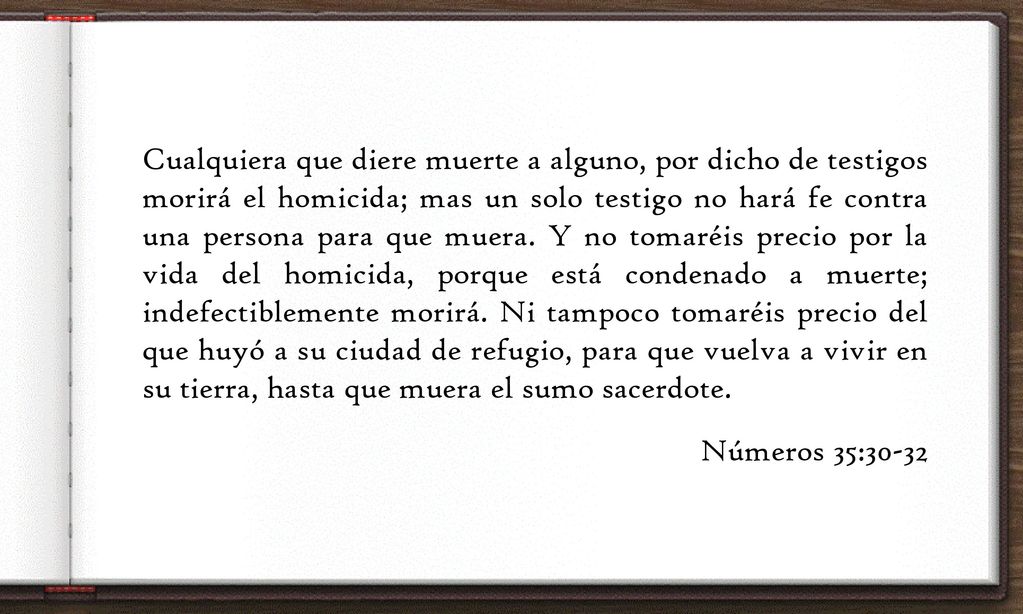 Cualquiera que diere muerte a alguno, por dicho de testigos morirá el homicida; mas un solo testigo no hará fe contra una persona para que muera.