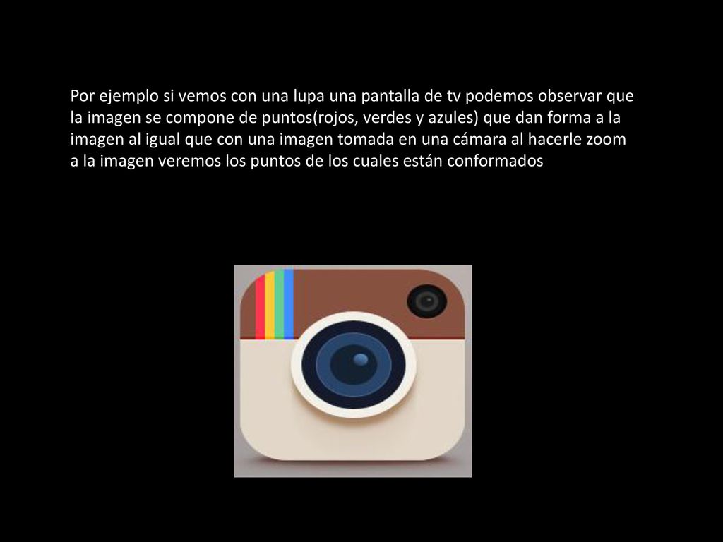Por ejemplo si vemos con una lupa una pantalla de tv podemos observar que la imagen se compone de puntos(rojos, verdes y azules) que dan forma a la imagen al igual que con una imagen tomada en una cámara al hacerle zoom a la imagen veremos los puntos de los cuales están conformados