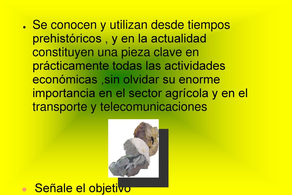 Se conocen y utilizan desde tiempos prehistóricos , y en la actualidad constituyen una pieza clave en prácticamente todas las actividades económicas ,sin olvidar su enorme importancia en el sector agrícola y en el transporte y telecomunicaciones