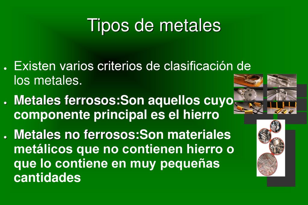 Tipos de metales Existen varios criterios de clasificación de los metales. Metales ferrosos:Son aquellos cuyo componente principal es el hierro.