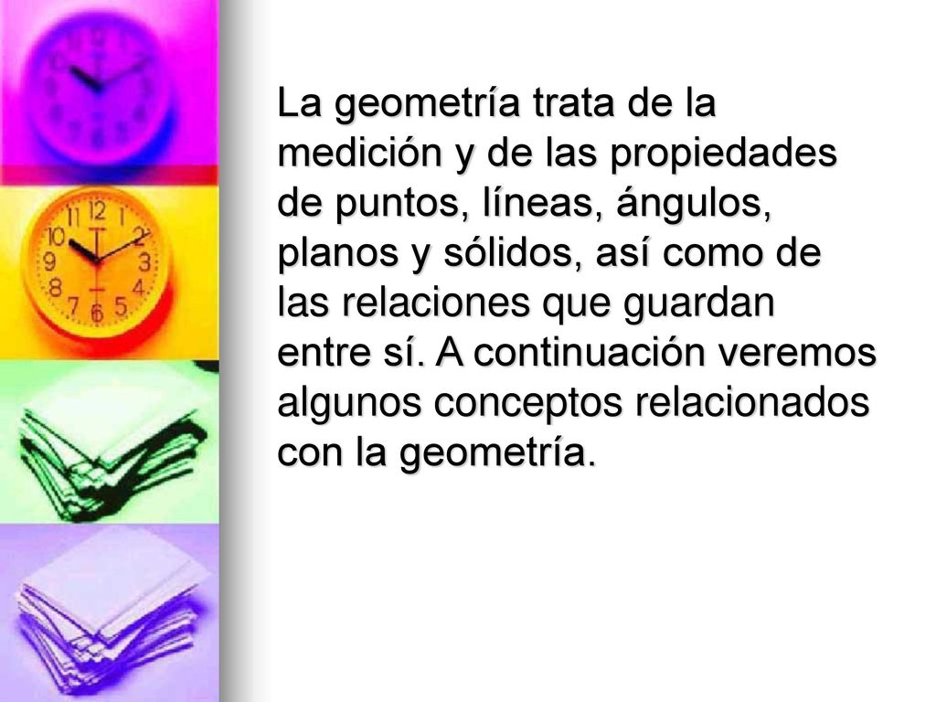 La geometría trata de la medición y de las propiedades de puntos, líneas, ángulos, planos y sólidos, así como de las relaciones que guardan entre sí.