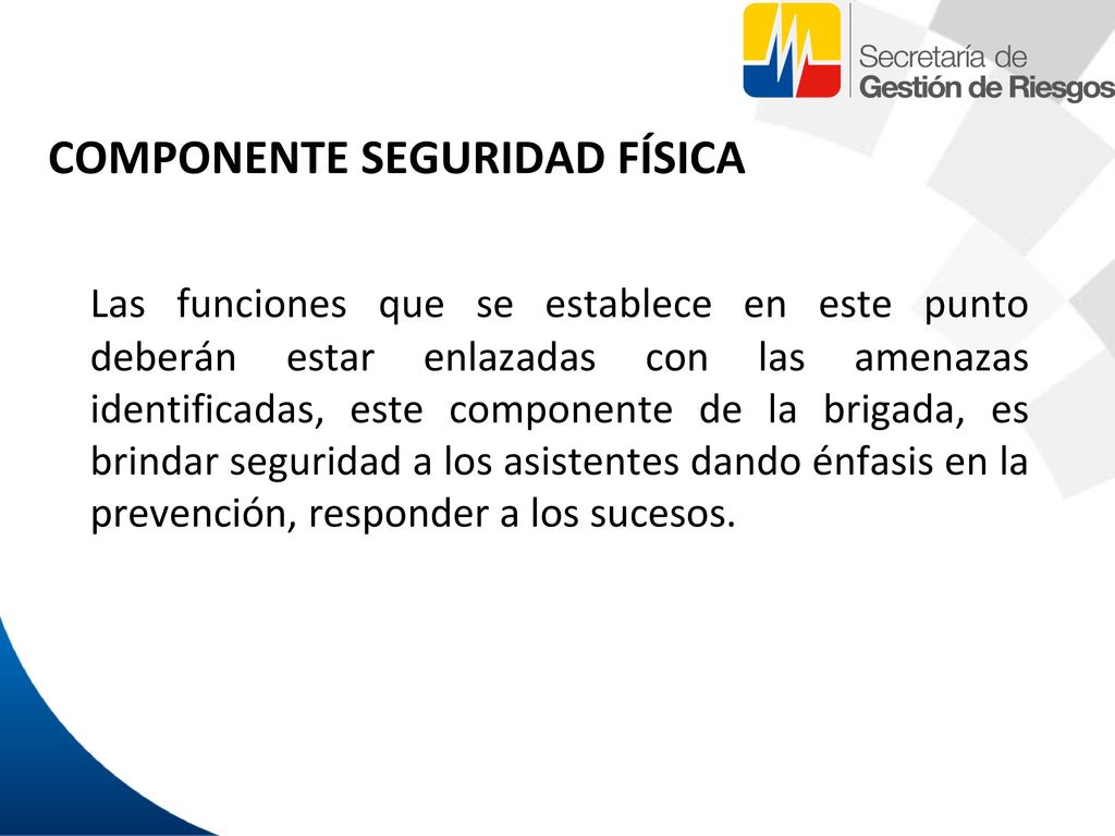 COMPONENTE SEGURIDAD FÍSICA Las funciones que se establece en este punto deberán estar enlazadas con las amenazas identificadas, este componente de la brigada, es brindar seguridad a los asistentes dando énfasis en la prevención, responder a los sucesos.