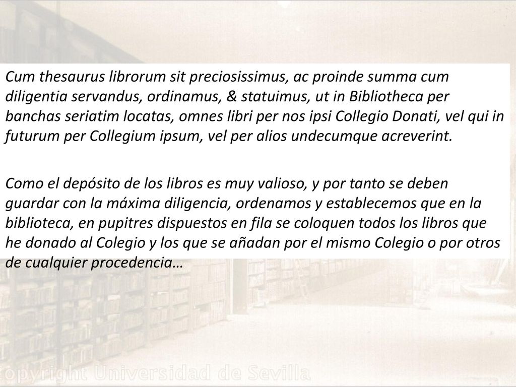 Cum thesaurus librorum sit preciosissimus, ac proinde summa cum diligentia servandus, ordinamus, & statuimus, ut in Bibliotheca per banchas seriatim locatas, omnes libri per nos ipsi Collegio Donati, vel qui in futurum per Collegium ipsum, vel per alios undecumque acreverint.