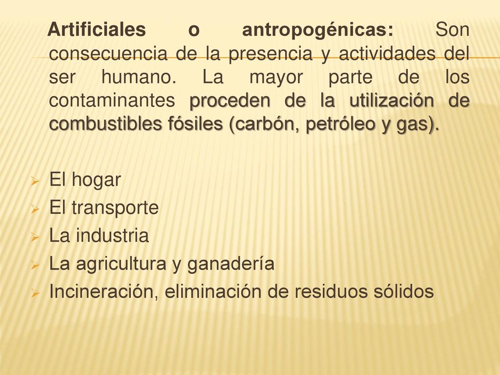 Artificiales o antropogénicas: Son consecuencia de la presencia y actividades del ser humano. La mayor parte de los contaminantes proceden de la utilización de combustibles fósiles (carbón, petróleo y gas).