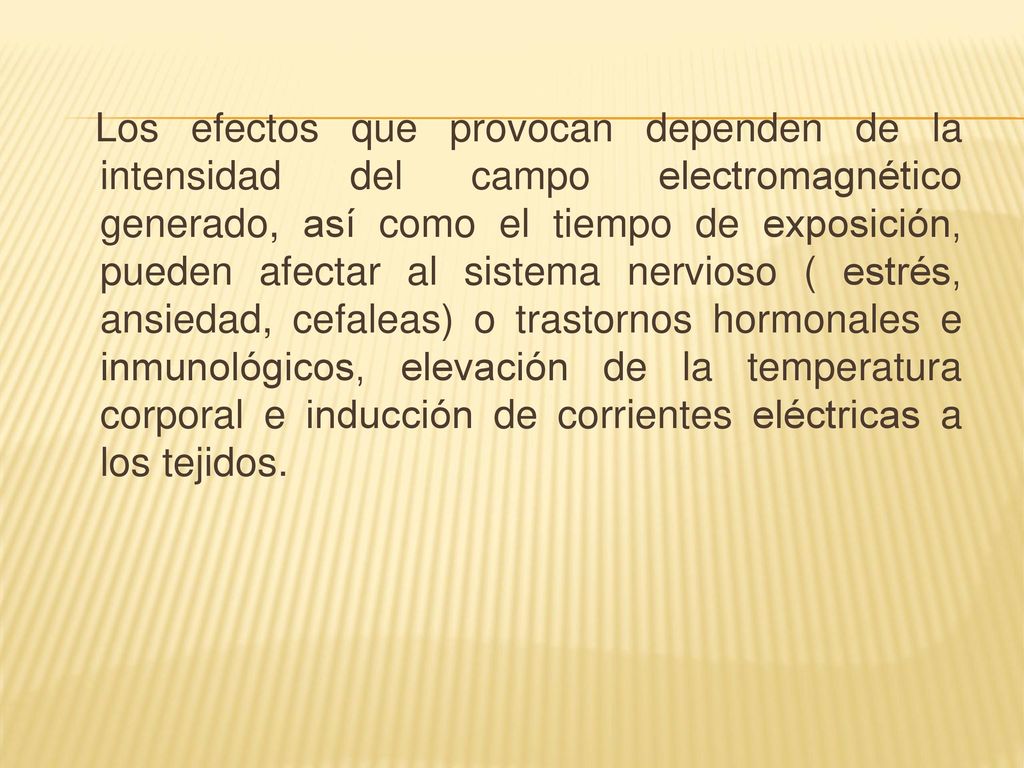 Los efectos que provocan dependen de la intensidad del campo electromagnético generado, así como el tiempo de exposición, pueden afectar al sistema nervioso ( estrés, ansiedad, cefaleas) o trastornos hormonales e inmunológicos, elevación de la temperatura corporal e inducción de corrientes eléctricas a los tejidos.
