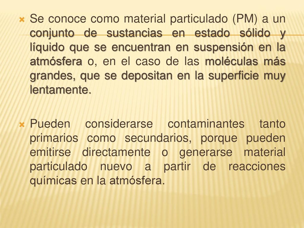 Se conoce como material particulado (PM) a un conjunto de sustancias en estado sólido y líquido que se encuentran en suspensión en la atmósfera o, en el caso de las moléculas más grandes, que se depositan en la superficie muy lentamente.