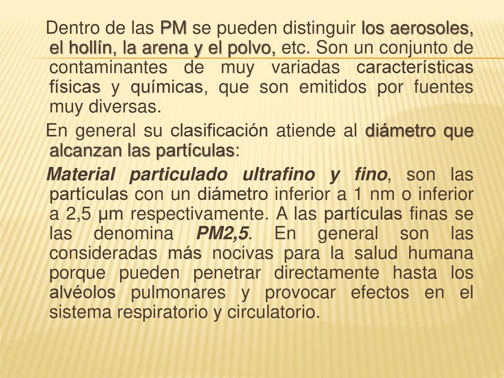 Dentro de las PM se pueden distinguir los aerosoles, el hollín, la arena y el polvo, etc. Son un conjunto de contaminantes de muy variadas características físicas y químicas, que son emitidos por fuentes muy diversas.