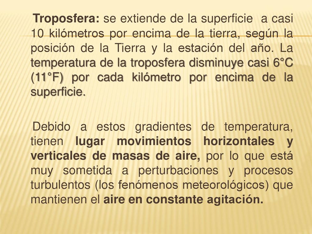 Troposfera: se extiende de la superficie a casi 10 kilómetros por encima de la tierra, según la posición de la Tierra y la estación del año. La temperatura de la troposfera disminuye casi 6°C (11°F) por cada kilómetro por encima de la superficie.