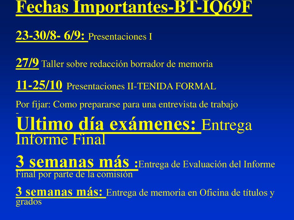 Fechas Importantes-BT-IQ69F 23-30/8- 6/9: Presentaciones I 27/9 Taller sobre redacción borrador de memoria 11-25/10 Presentaciones II-TENIDA FORMAL Por fijar: Como prepararse para una entrevista de trabajo - Ultimo día exámenes: Entrega Informe Final 3 semanas más :Entrega de Evaluación del Informe Final por parte de la comisión 3 semanas más: Entrega de memoria en Oficina de títulos y grados