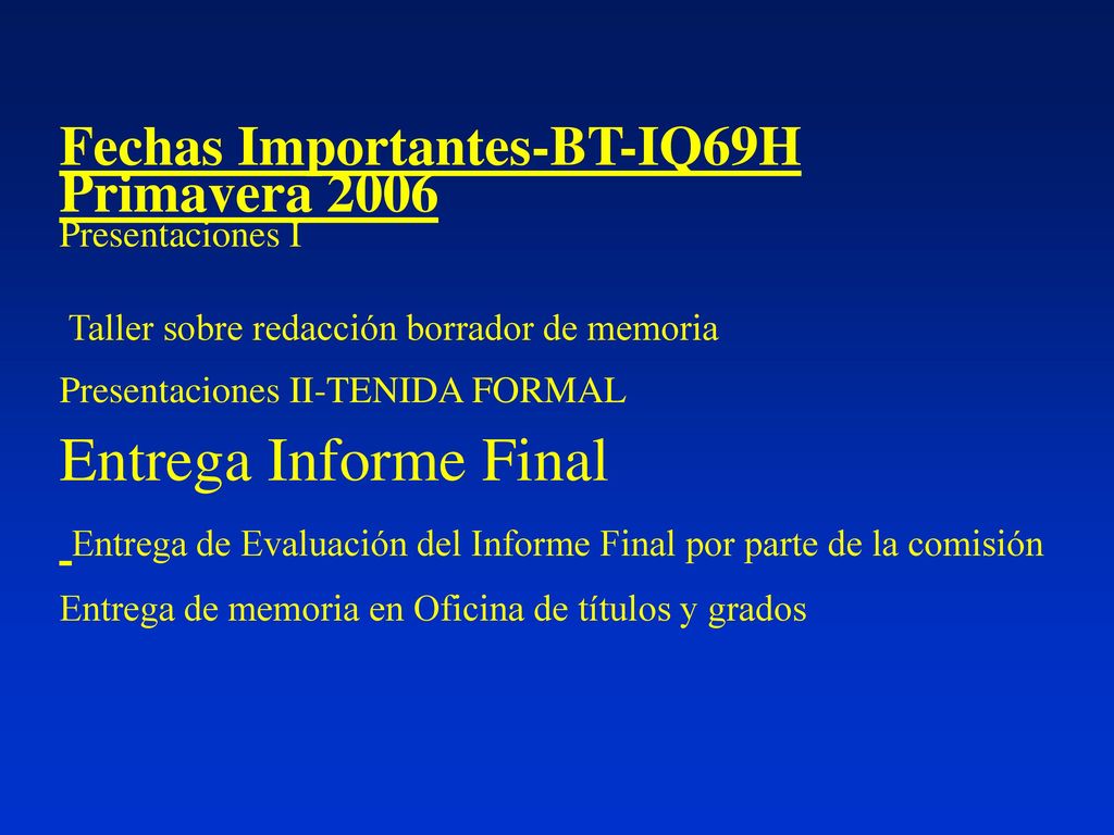 Fechas Importantes-BT-IQ69H Primavera 2006 Presentaciones I Taller sobre redacción borrador de memoria Presentaciones II-TENIDA FORMAL Entrega Informe Final Entrega de Evaluación del Informe Final por parte de la comisión Entrega de memoria en Oficina de títulos y grados