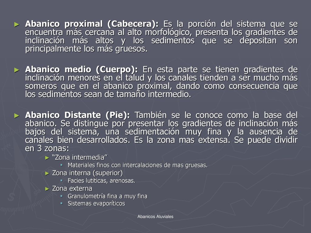 Abanico proximal (Cabecera): Es la porción del sistema que se encuentra más cercana al alto morfológico, presenta los gradientes de inclinación más altos y los sedimentos que se depositan son principalmente los más gruesos.