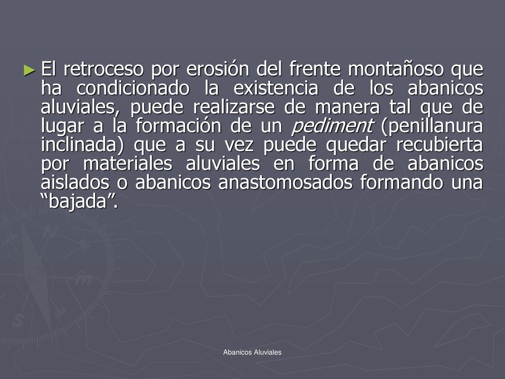 El retroceso por erosión del frente montañoso que ha condicionado la existencia de los abanicos aluviales, puede realizarse de manera tal que de lugar a la formación de un pediment (penillanura inclinada) que a su vez puede quedar recubierta por materiales aluviales en forma de abanicos aislados o abanicos anastomosados formando una bajada .