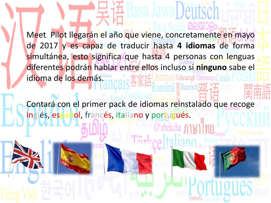 Meet Pilot llegarán el año que viene, concretamente en mayo de 2017 y es capaz de traducir hasta 4 idiomas de forma simultánea, esto significa que hasta 4 personas con lenguas diferentes podrán hablar entre ellos incluso si ninguno sabe el idioma de los demás.