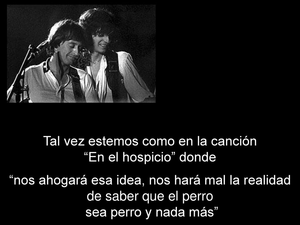 Tal vez estemos como en la canción En el hospicio donde nos ahogará esa idea, nos hará mal la realidad de saber que el perro sea perro y nada más