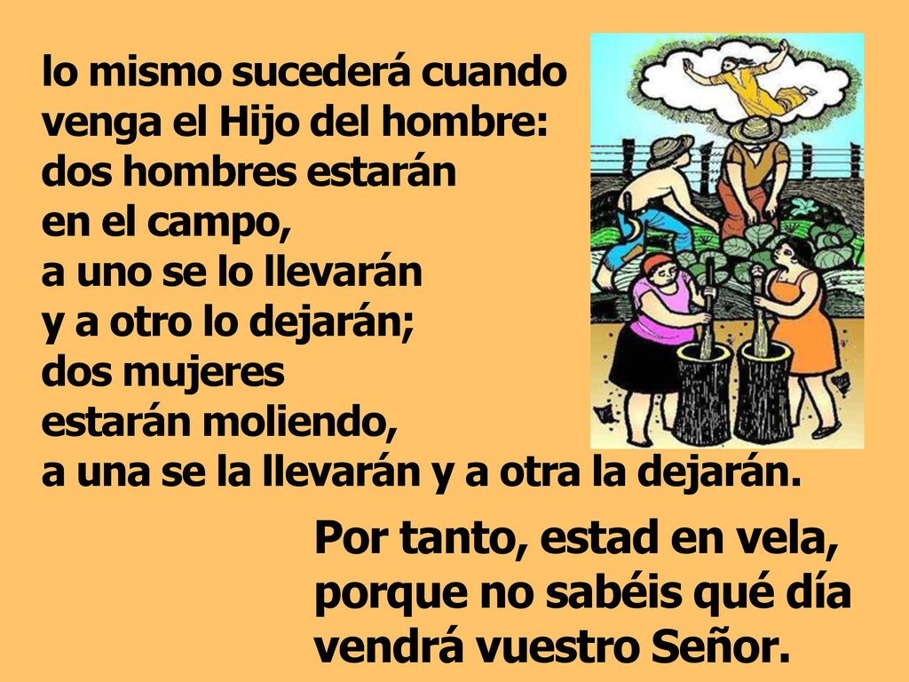 lo mismo sucederá cuando venga el Hijo del hombre: dos hombres estarán en el campo, a uno se lo llevarán y a otro lo dejarán; dos mujeres estarán moliendo, a una se la llevarán y a otra la dejarán.