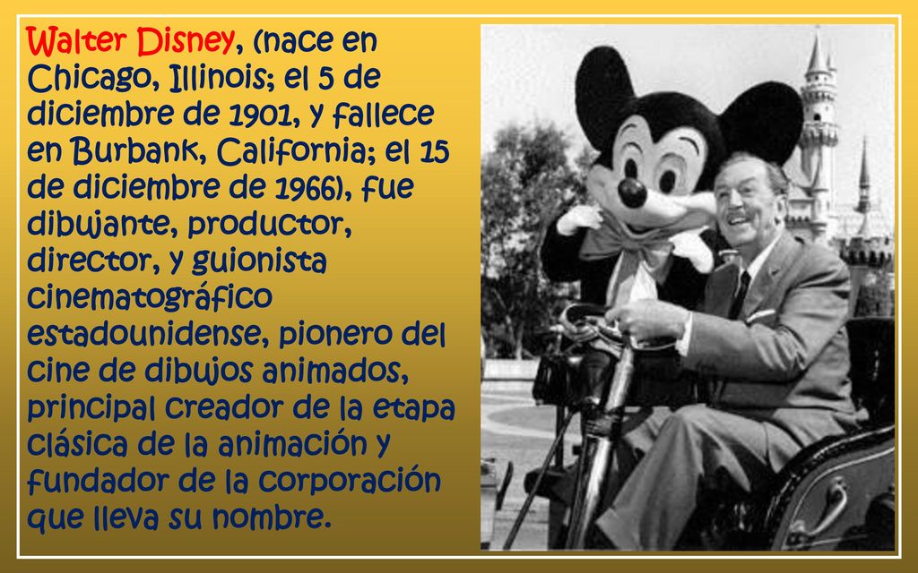 Walter Disney, (nace en Chicago, Illinois; el 5 de diciembre de 1901, y fallece en Burbank, California; el 15 de diciembre de 1966), fue dibujante, productor, director, y guionista cinematográfico estadounidense, pionero del cine de dibujos animados, principal creador de la etapa clásica de la animación y fundador de la corporación que lleva su nombre.