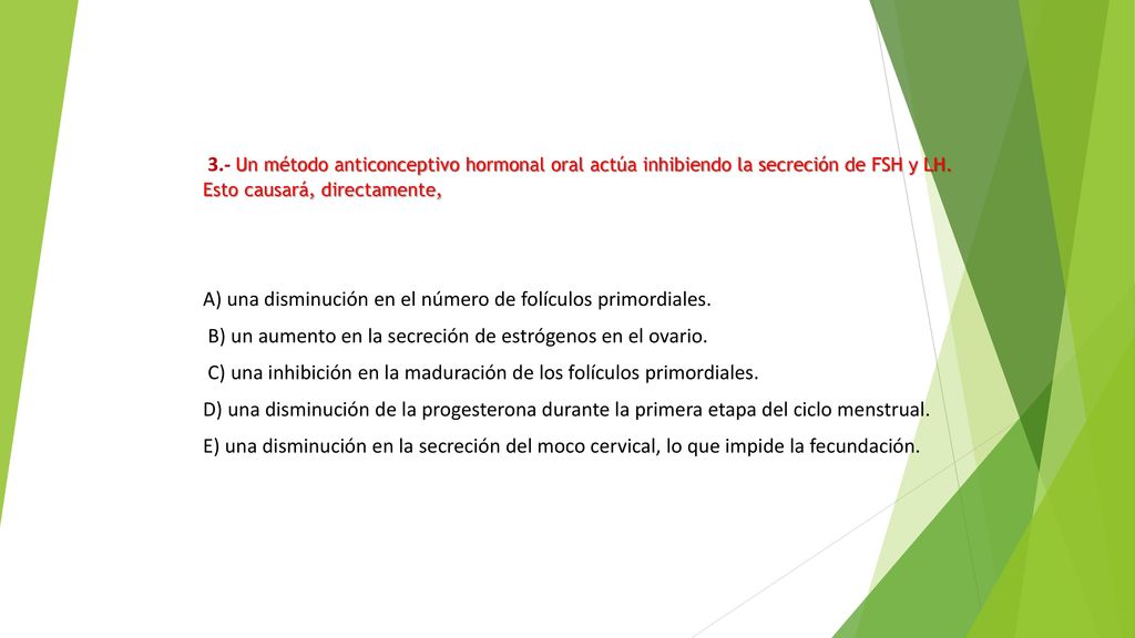 3.- Un método anticonceptivo hormonal oral actúa inhibiendo la secreción de FSH y LH. Esto causará, directamente,