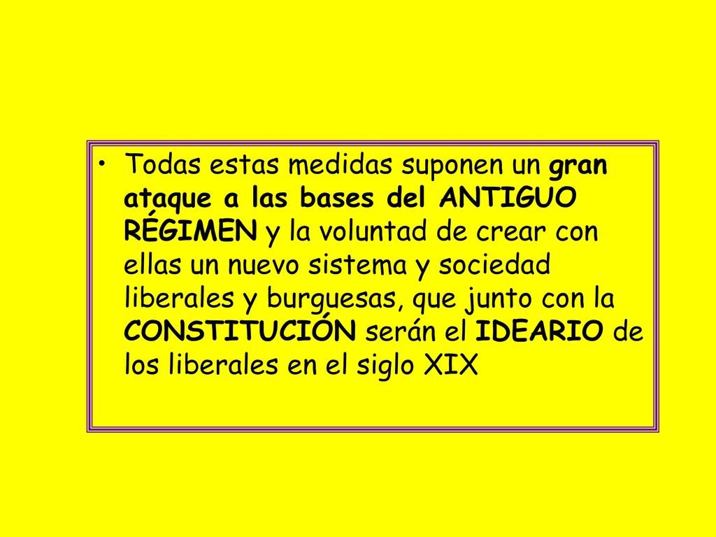 Todas estas medidas suponen un gran ataque a las bases del ANTIGUO RÉGIMEN y la voluntad de crear con ellas un nuevo sistema y sociedad liberales y burguesas, que junto con la CONSTITUCIÓN serán el IDEARIO de los liberales en el siglo XIX
