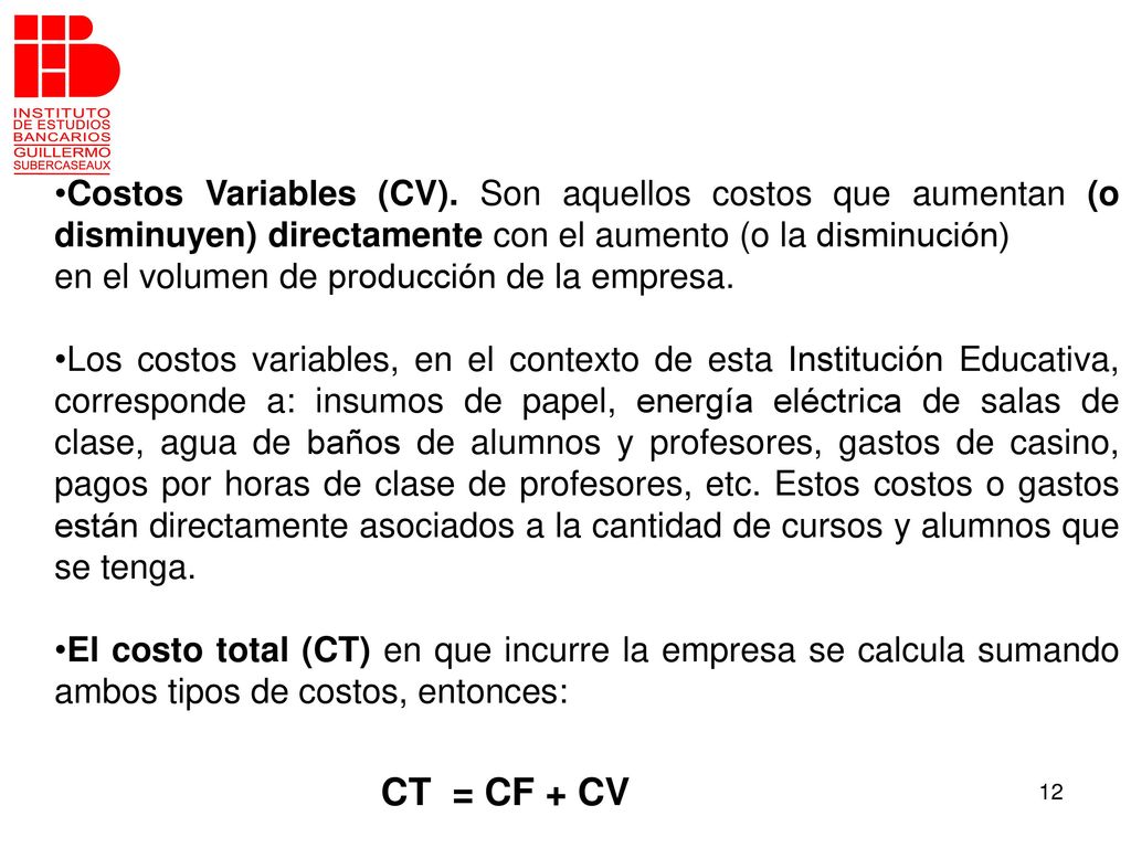 Costos Variables (CV). Son aquellos costos que aumentan (o disminuyen) directamente con el aumento (o la disminución)