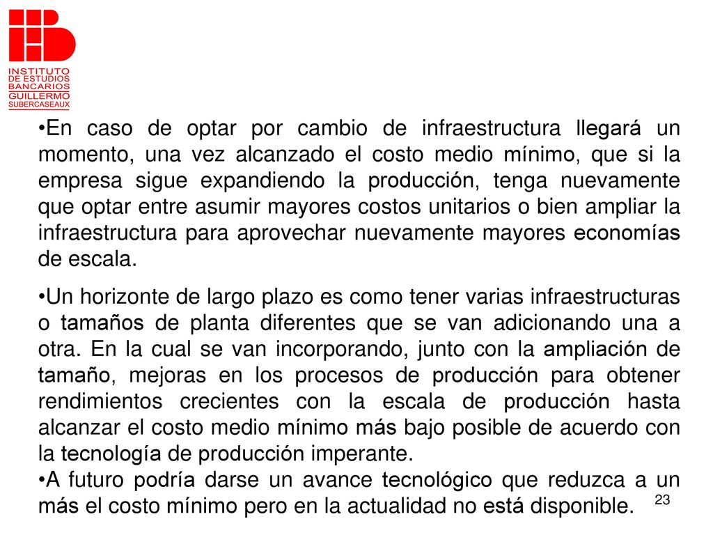 En caso de optar por cambio de infraestructura llegará un momento, una vez alcanzado el costo medio mínimo, que si la empresa sigue expandiendo la producción, tenga nuevamente que optar entre asumir mayores costos unitarios o bien ampliar la infraestructura para aprovechar nuevamente mayores economías de escala.
