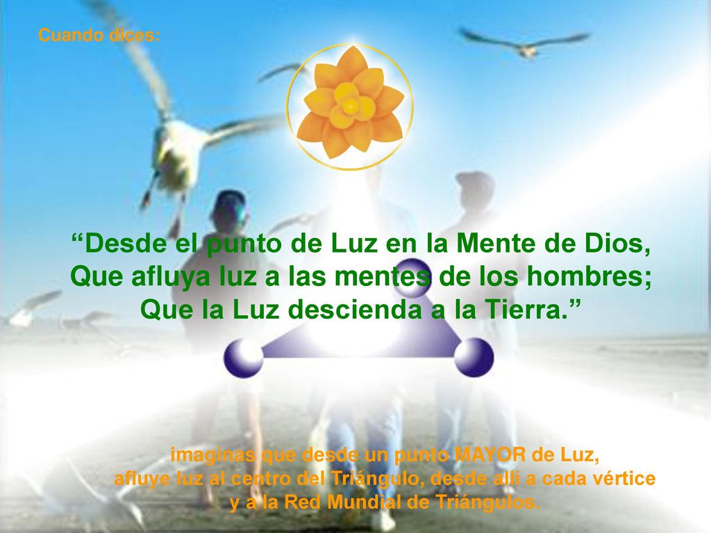 Cuando dices: Desde el punto de Luz en la Mente de Dios, Que afluya luz a las mentes de los hombres; Que la Luz descienda a la Tierra.