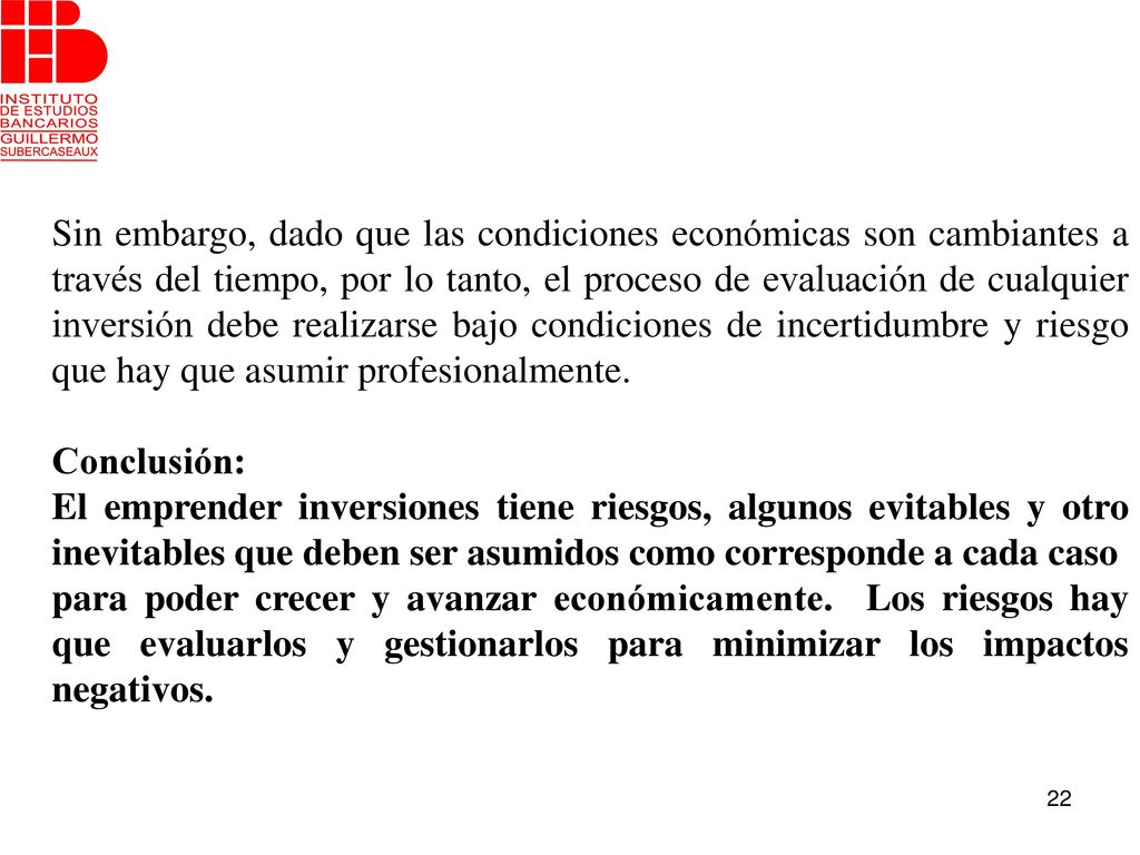 Sin embargo, dado que las condiciones económicas son cambiantes a través del tiempo, por lo tanto, el proceso de evaluación de cualquier inversión debe realizarse bajo condiciones de incertidumbre y riesgo que hay que asumir profesionalmente.