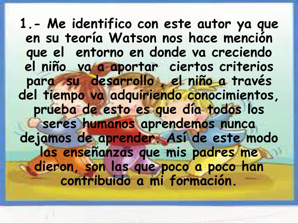 1.- Me identifico con este autor ya que en su teoría Watson nos hace mención que el entorno en donde va creciendo el niño va a aportar ciertos criterios para su desarrollo , el niño a través del tiempo va adquiriendo conocimientos, prueba de esto es que día todos los seres humanos aprendemos nunca dejamos de aprender.