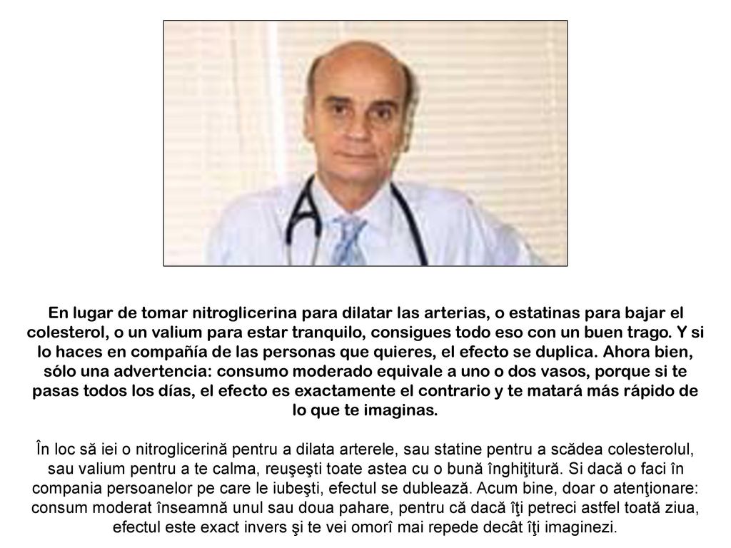 En lugar de tomar nitroglicerina para dilatar las arterias, o estatinas para bajar el colesterol, o un valium para estar tranquilo, consigues todo eso con un buen trago. Y si lo haces en compañía de las personas que quieres, el efecto se duplica. Ahora bien, sólo una advertencia: consumo moderado equivale a uno o dos vasos, porque si te pasas todos los días, el efecto es exactamente el contrario y te matará más rápido de lo que te imaginas.