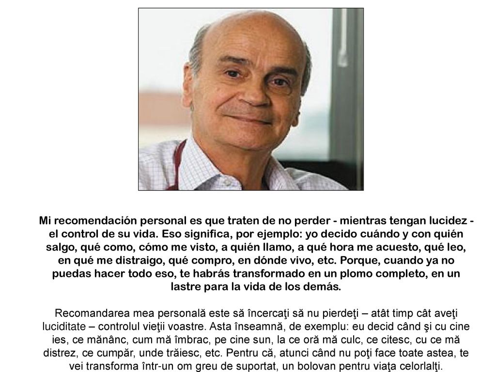 Mi recomendación personal es que traten de no perder - mientras tengan lucidez - el control de su vida. Eso significa, por ejemplo: yo decido cuándo y con quién salgo, qué como, cómo me visto, a quién llamo, a qué hora me acuesto, qué leo, en qué me distraigo, qué compro, en dónde vivo, etc. Porque, cuando ya no puedas hacer todo eso, te habrás transformado en un plomo completo, en un lastre para la vida de los demás.