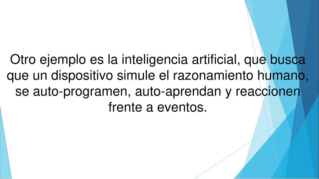 Otro ejemplo es la inteligencia artificial, que busca que un dispositivo simule el razonamiento humano, se auto-programen, auto-aprendan y reaccionen frente a eventos.