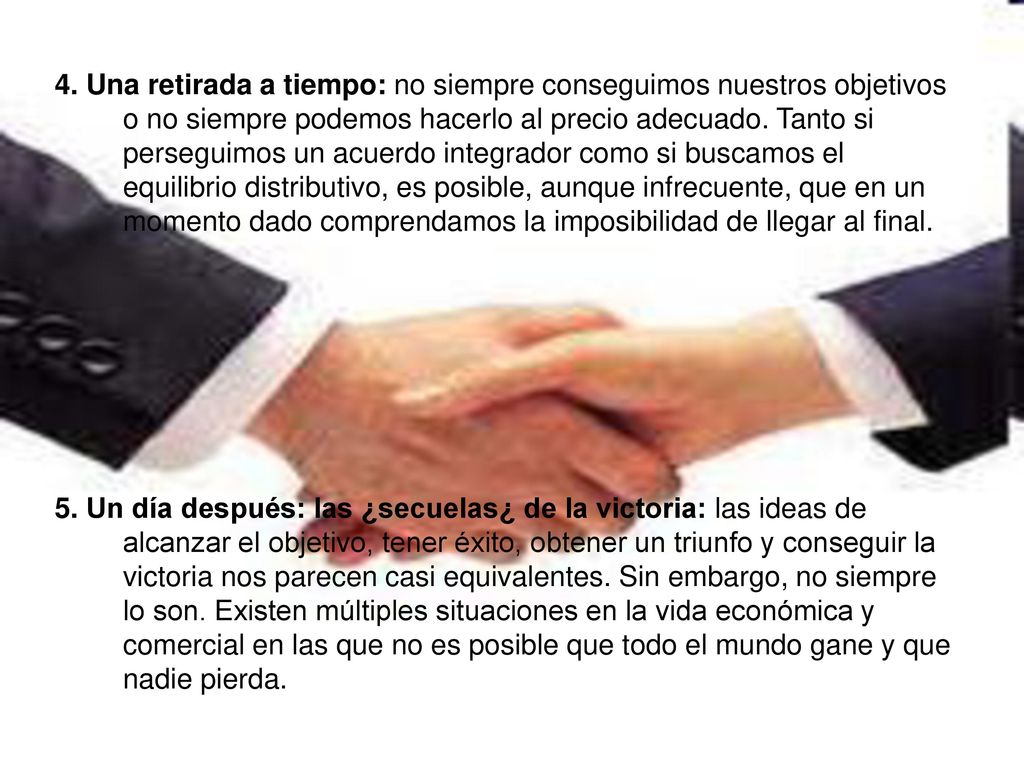 4. Una retirada a tiempo: no siempre conseguimos nuestros objetivos o no siempre podemos hacerlo al precio adecuado. Tanto si perseguimos un acuerdo integrador como si buscamos el equilibrio distributivo, es posible, aunque infrecuente, que en un momento dado comprendamos la imposibilidad de llegar al final.